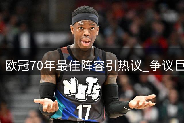 欧冠70年最佳阵容引热议 争议巨星落选引爆足坛论战